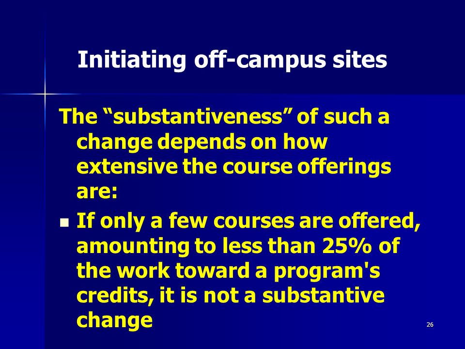 26 Initiating off-campus sites The substantiveness of such a change depends on how extensive the course offerings are: If only a few courses are offered, amounting to less than 25% of the work toward a program s credits, it is not a substantive change