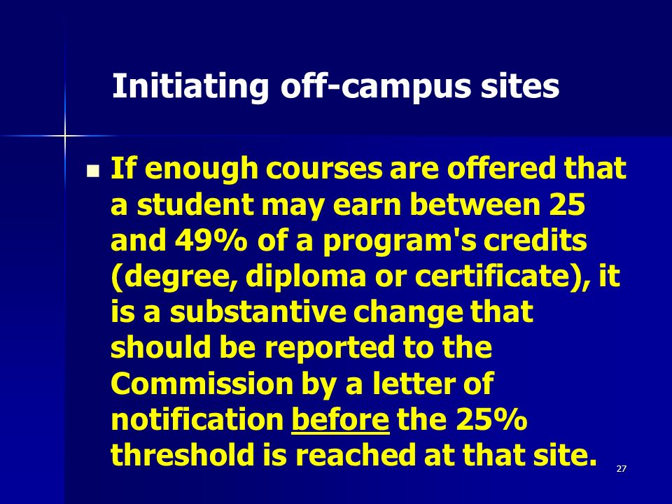 27 Initiating off-campus sites If enough courses are offered that a student may earn between 25 and 49% of a program s credits (degree, diploma or certificate), it is a substantive change that should be reported to the Commission by a letter of notification before the 25% threshold is reached at that site.