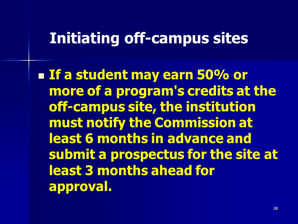 28 Initiating off-campus sites If a student may earn 50% or more of a program s credits at the off-campus site, the institution must notify the Commission at least 6 months in advance and submit a prospectus for the site at least 3 months ahead for approval.