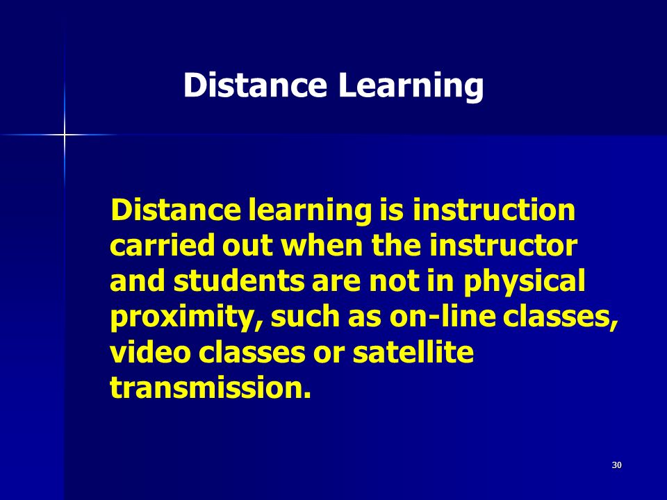 30 Distance Learning Distance learning is instruction carried out when the instructor and students are not in physical proximity, such as on-line classes, video classes or satellite transmission.