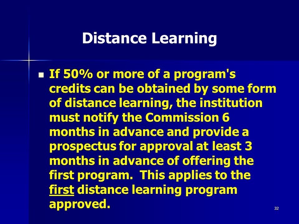 32 Distance Learning If 50% or more of a program s credits can be obtained by some form of distance learning, the institution must notify the Commission 6 months in advance and provide a prospectus for approval at least 3 months in advance of offering the first program.