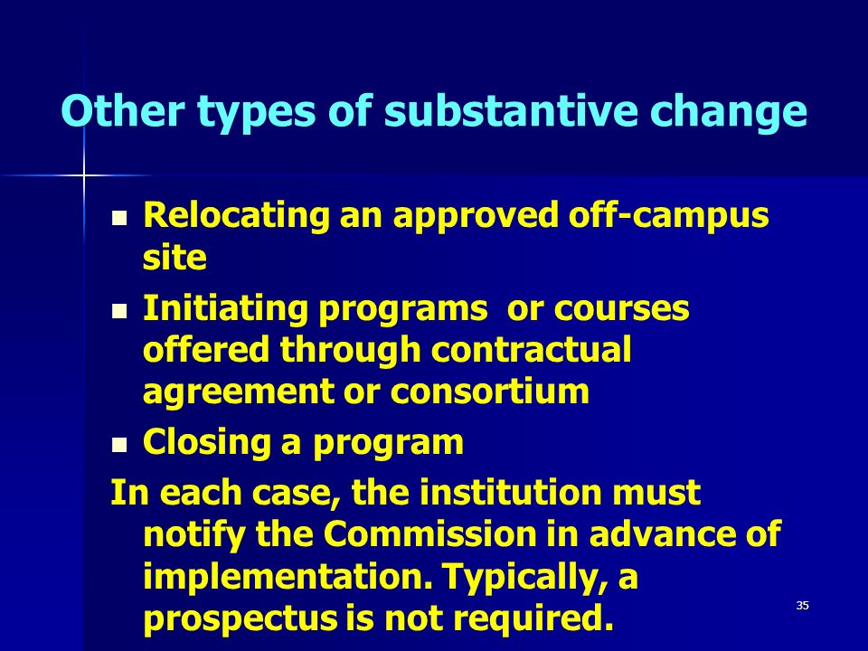 35 Other types of substantive change Relocating an approved off-campus site Initiating programs or courses offered through contractual agreement or consortium Closing a program In each case, the institution must notify the Commission in advance of implementation.