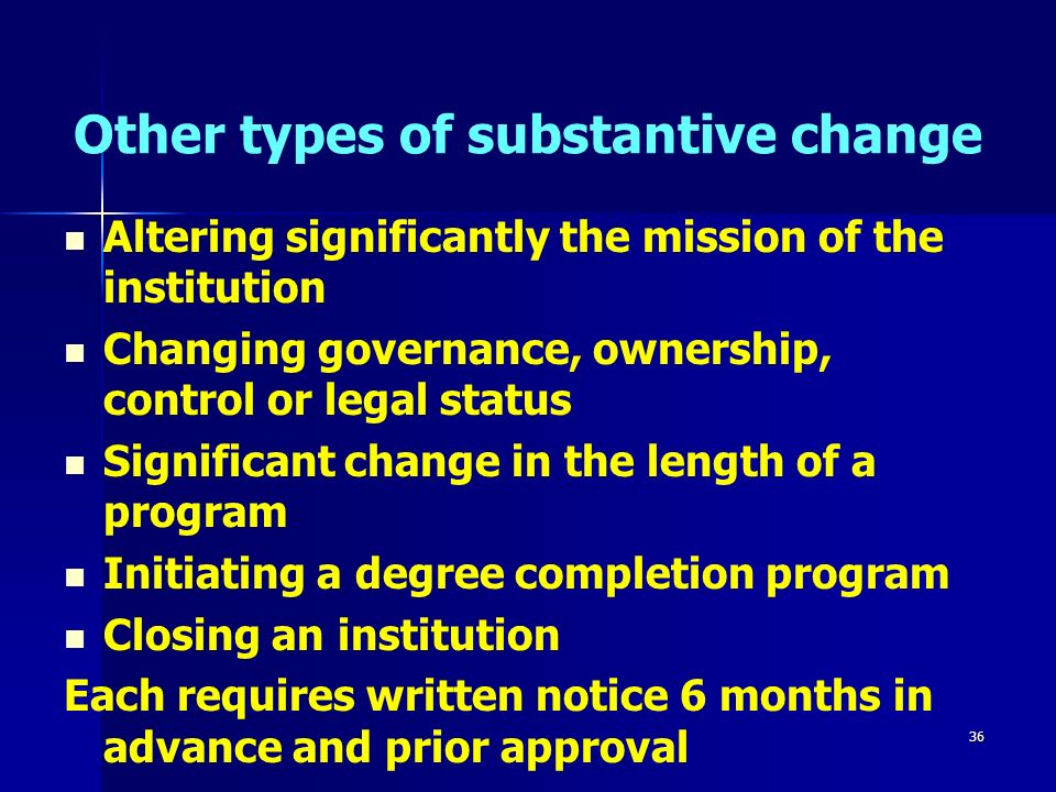 36 Other types of substantive change Altering significantly the mission of the institution Changing governance, ownership, control or legal status Significant change in the length of a program Initiating a degree completion program Closing an institution Each requires written notice 6 months in advance and prior approval