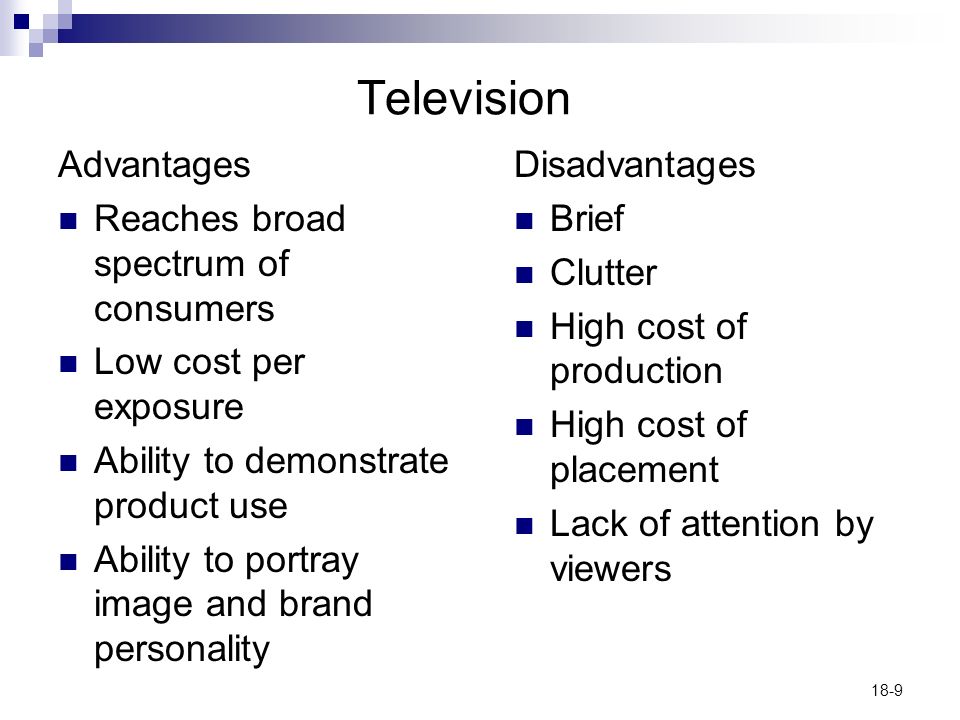 18-9 Television Advantages Reaches broad spectrum of consumers Low cost per exposure Ability to demonstrate product use Ability to portray image and brand personality Disadvantages Brief Clutter High cost of production High cost of placement Lack of attention by viewers