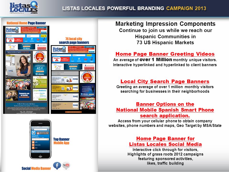 LISTAS LOCALES POWERFUL BRANDING CAMPAIGN 2013 Marketing Impression Components Continue to join us while we reach our Hispanic Communities in 73 US Hispanic Markets Home Page Banner Greeting Videos An average of over 1 Million monthly unique visitors.