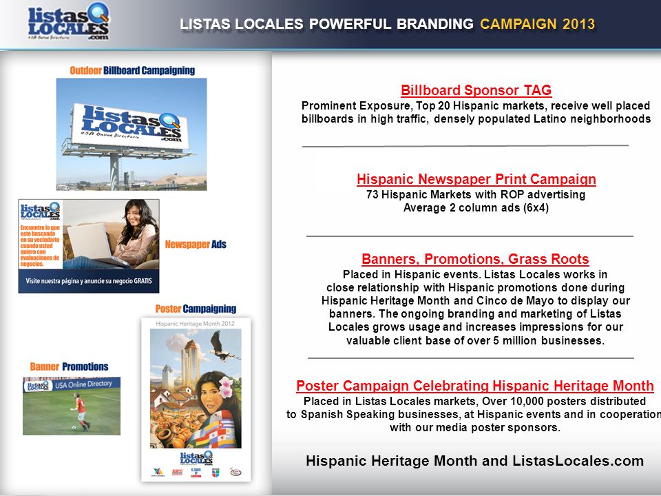 LISTAS LOCALES POWERFUL BRANDING CAMPAIGN 2013 Billboard Sponsor TAG Prominent Exposure, Top 20 Hispanic markets, receive well placed billboards in high traffic, densely populated Latino neighborhoods Hispanic Newspaper Print Campaign 73 Hispanic Markets with ROP advertising Average 2 column ads (6x4) Banners, Promotions, Grass Roots Placed in Hispanic events.