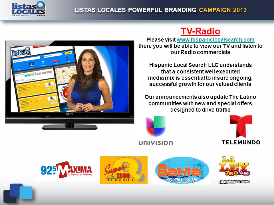 LISTAS LOCALES POWERFUL BRANDING CAMPAIGN 2013 TV-Radio Please visit   there you will be able to view our TV and listen to our Radio commercials Hispanic Local Search LLC understands that a consistent well executed media mix is essential to insure ongoing, successful growth for our valued clients Our announcements also update The Latino communities with new and special offers designed to drive traffic