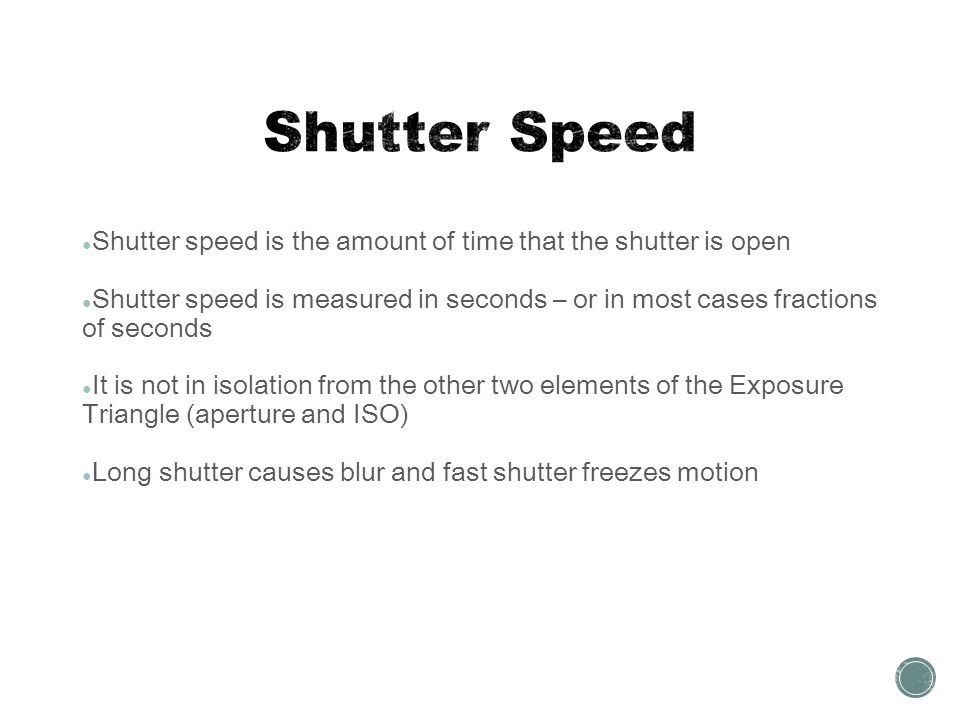 ● Shutter speed is the amount of time that the shutter is open ● Shutter speed is measured in seconds – or in most cases fractions of seconds ● It is not in isolation from the other two elements of the Exposure Triangle (aperture and ISO) ● Long shutter causes blur and fast shutter freezes motion