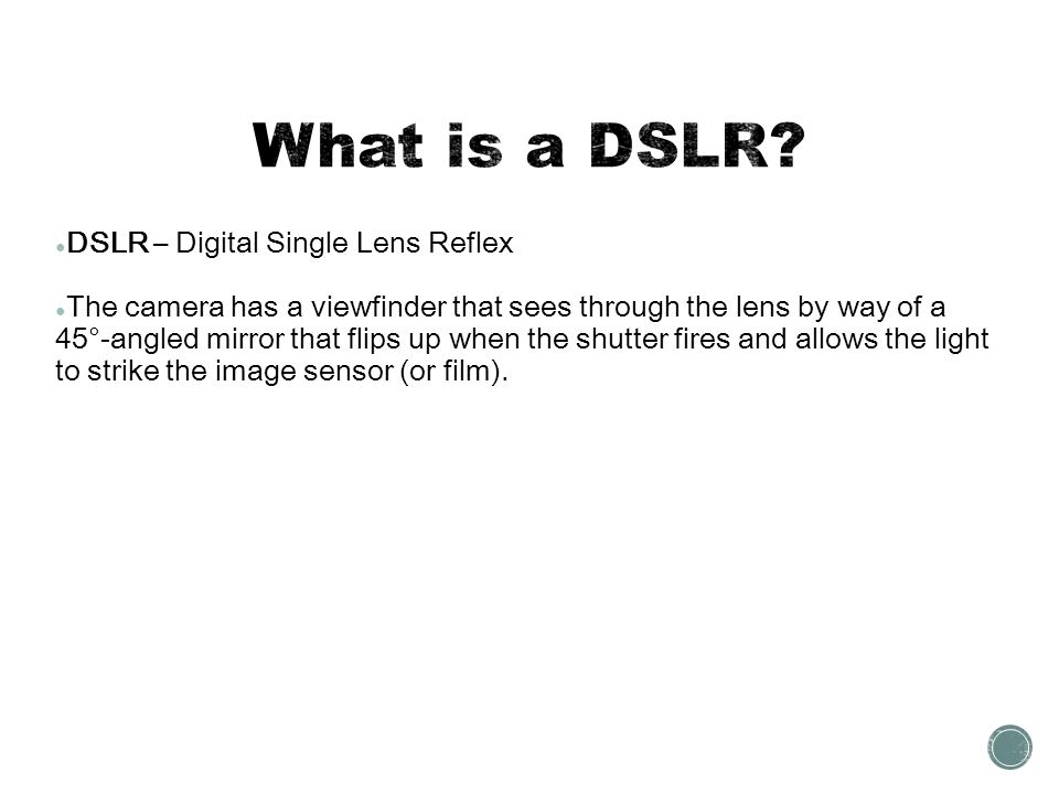 ● DSLR – Digital Single Lens Reflex ● The camera has a viewfinder that sees through the lens by way of a 45°-angled mirror that flips up when the shutter fires and allows the light to strike the image sensor (or film).