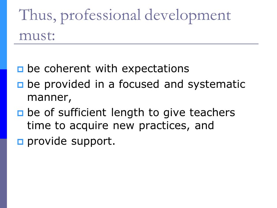 Thus, professional development must:  be coherent with expectations  be provided in a focused and systematic manner,  be of sufficient length to give teachers time to acquire new practices, and  provide support.