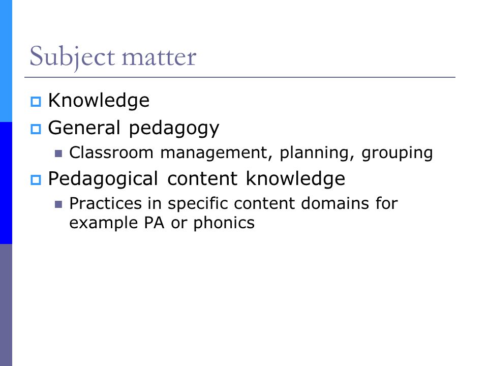 Subject matter  Knowledge  General pedagogy Classroom management, planning, grouping  Pedagogical content knowledge Practices in specific content domains for example PA or phonics
