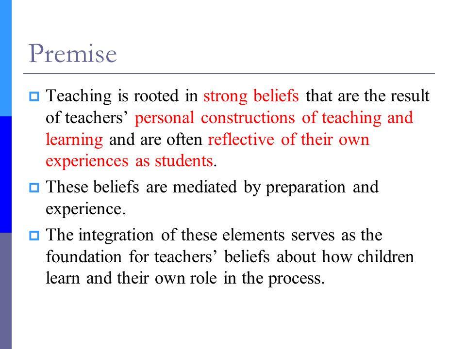 Premise  Teaching is rooted in strong beliefs that are the result of teachers’ personal constructions of teaching and learning and are often reflective of their own experiences as students.