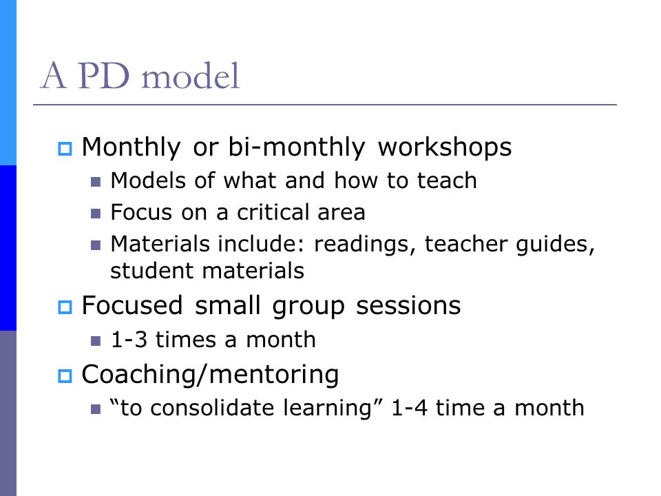 A PD model  Monthly or bi-monthly workshops Models of what and how to teach Focus on a critical area Materials include: readings, teacher guides, student materials  Focused small group sessions 1-3 times a month  Coaching/mentoring to consolidate learning 1-4 time a month