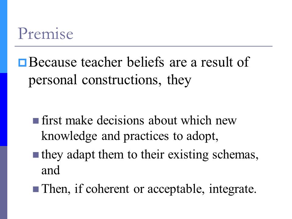 Premise  Because teacher beliefs are a result of personal constructions, they first make decisions about which new knowledge and practices to adopt, they adapt them to their existing schemas, and Then, if coherent or acceptable, integrate.