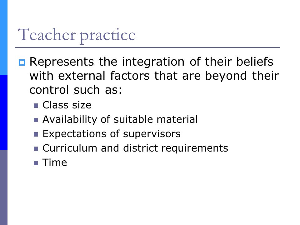 Teacher practice  Represents the integration of their beliefs with external factors that are beyond their control such as: Class size Availability of suitable material Expectations of supervisors Curriculum and district requirements Time