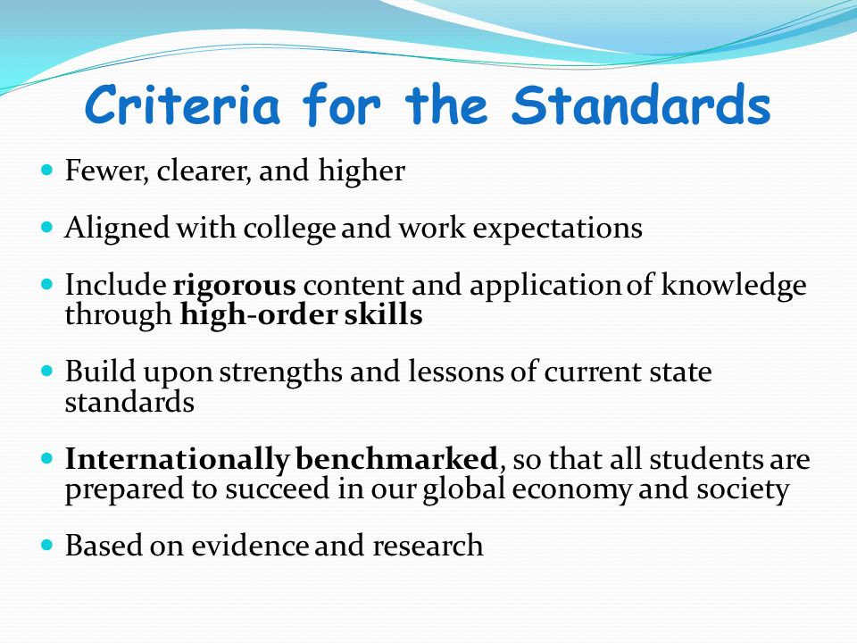 Criteria for the Standards Fewer, clearer, and higher Aligned with college and work expectations Include rigorous content and application of knowledge through high-order skills Build upon strengths and lessons of current state standards Internationally benchmarked, so that all students are prepared to succeed in our global economy and society Based on evidence and research