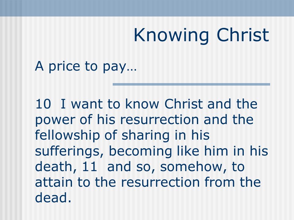 Knowing Christ A price to pay… 10 I want to know Christ and the power of his resurrection and the fellowship of sharing in his sufferings, becoming like him in his death, 11 and so, somehow, to attain to the resurrection from the dead.