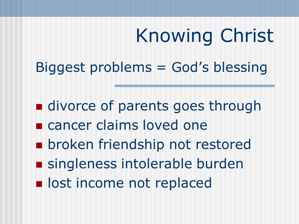 Knowing Christ Biggest problems = God’s blessing divorce of parents goes through cancer claims loved one broken friendship not restored singleness intolerable burden lost income not replaced