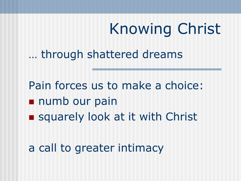 Knowing Christ … through shattered dreams Pain forces us to make a choice: numb our pain squarely look at it with Christ a call to greater intimacy