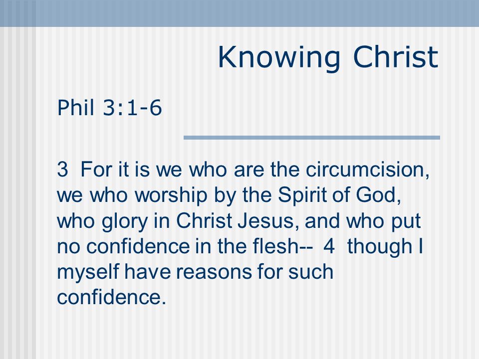 Knowing Christ Phil 3:1-6 3 For it is we who are the circumcision, we who worship by the Spirit of God, who glory in Christ Jesus, and who put no confidence in the flesh-- 4 though I myself have reasons for such confidence.