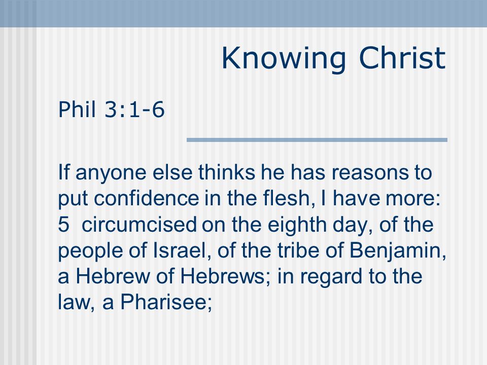 Knowing Christ Phil 3:1-6 If anyone else thinks he has reasons to put confidence in the flesh, I have more: 5 circumcised on the eighth day, of the people of Israel, of the tribe of Benjamin, a Hebrew of Hebrews; in regard to the law, a Pharisee;