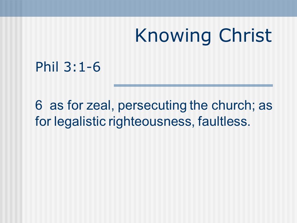 Knowing Christ Phil 3:1-6 6 as for zeal, persecuting the church; as for legalistic righteousness, faultless.
