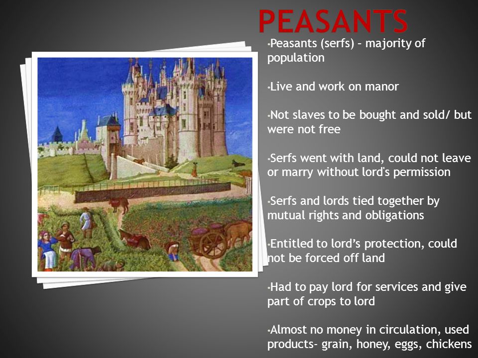 Peasants (serfs) – majority of population Live and work on manor Not slaves to be bought and sold/ but were not free Serfs went with land, could not leave or marry without lord s permission Serfs and lords tied together by mutual rights and obligations Entitled to lord’s protection, could not be forced off land Had to pay lord for services and give part of crops to lord Almost no money in circulation, used products- grain, honey, eggs, chickens