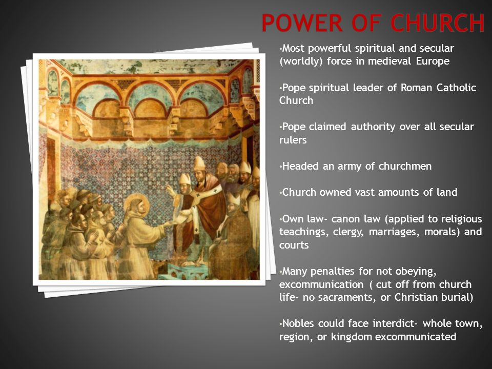 Most powerful spiritual and secular (worldly) force in medieval Europe Pope spiritual leader of Roman Catholic Church Pope claimed authority over all secular rulers Headed an army of churchmen Church owned vast amounts of land Own law- canon law (applied to religious teachings, clergy, marriages, morals) and courts Many penalties for not obeying, excommunication ( cut off from church life- no sacraments, or Christian burial) Nobles could face interdict- whole town, region, or kingdom excommunicated