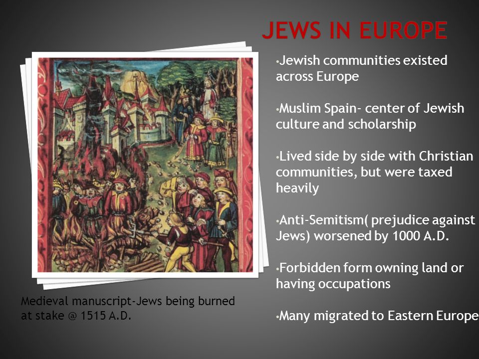 Jewish communities existed across Europe Muslim Spain- center of Jewish culture and scholarship Lived side by side with Christian communities, but were taxed heavily Anti-Semitism( prejudice against Jews) worsened by 1000 A.D.