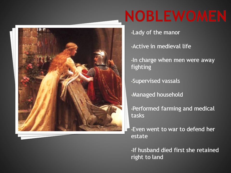 Lady of the manor Active in medieval life In charge when men were away fighting Supervised vassals Managed household Performed farming and medical tasks Even went to war to defend her estate If husband died first she retained right to land