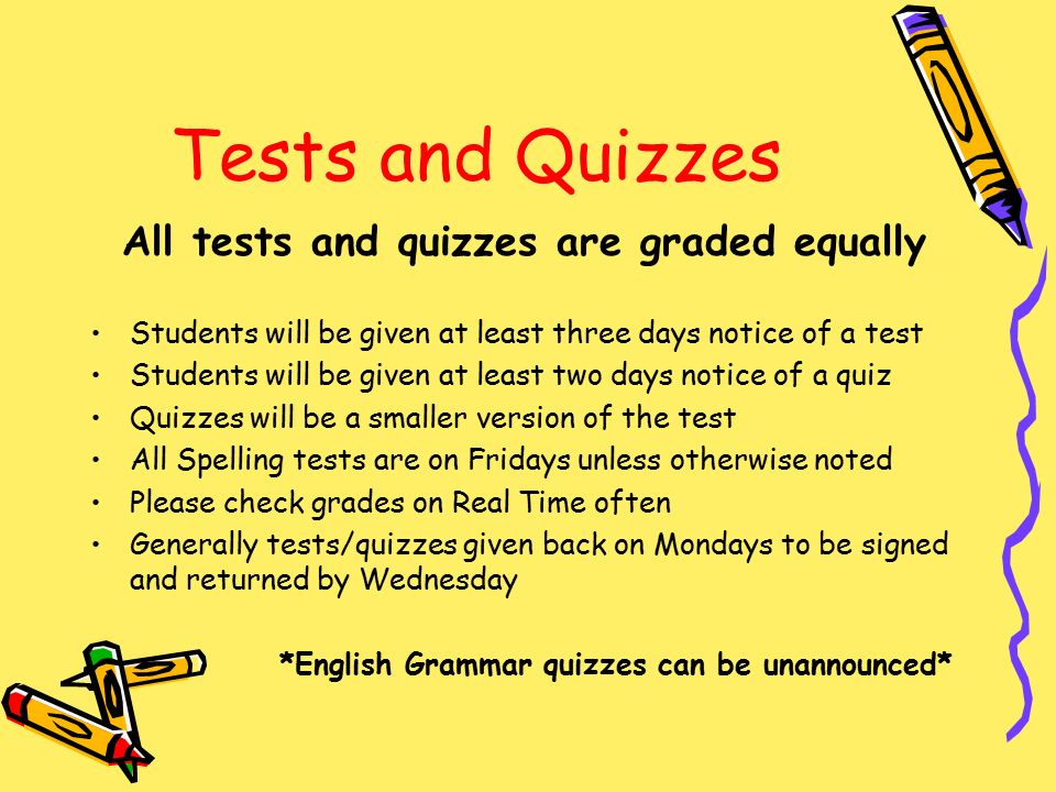 Tests and Quizzes All tests and quizzes are graded equally Students will be given at least three days notice of a test Students will be given at least two days notice of a quiz Quizzes will be a smaller version of the test All Spelling tests are on Fridays unless otherwise noted Please check grades on Real Time often Generally tests/quizzes given back on Mondays to be signed and returned by Wednesday *English Grammar quizzes can be unannounced*