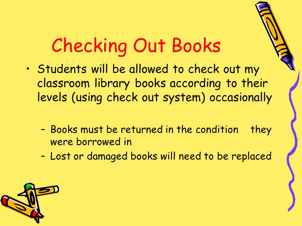 Checking Out Books Students will be allowed to check out my classroom library books according to their levels (using check out system) occasionally –Books must be returned in the condition they were borrowed in –Lost or damaged books will need to be replaced
