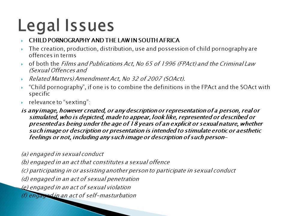  CHILD PORNOGRAPHY AND THE LAW IN SOUTH AFRICA  The creation, production, distribution, use and possession of child pornography are offences in terms  of both the Films and Publications Act, No 65 of 1996 (FPAct) and the Criminal Law (Sexual Offences and  Related Matters) Amendment Act, No 32 of 2007 (SOAct).