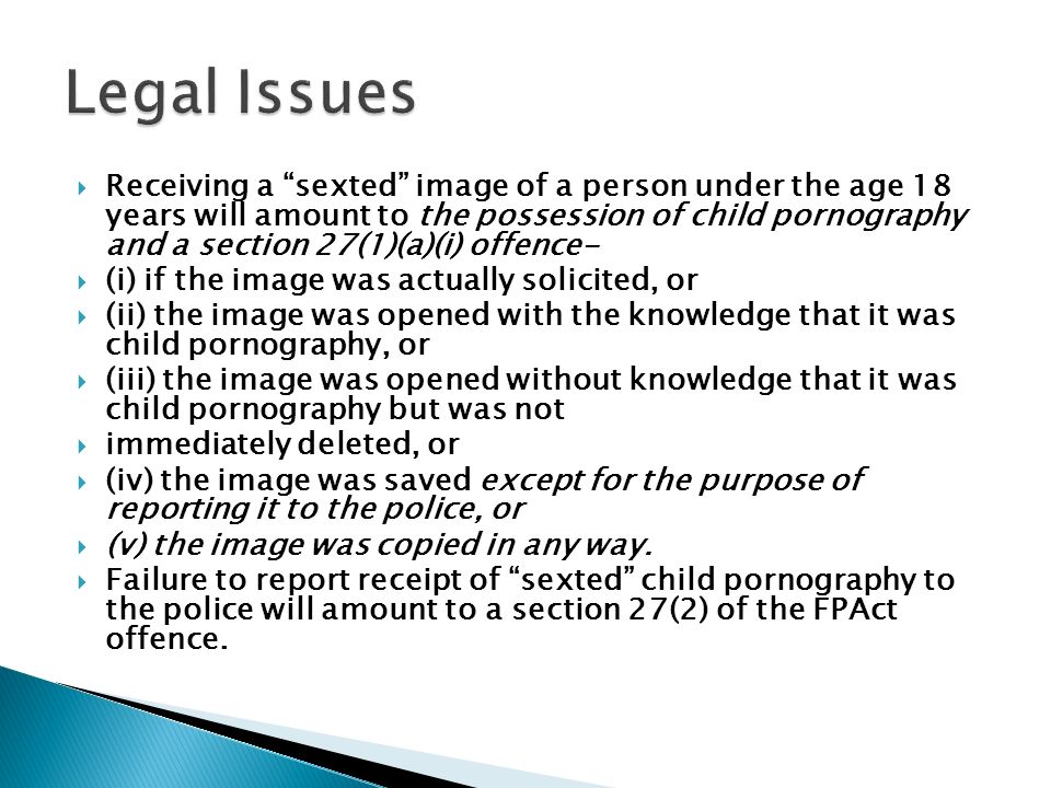  Receiving a sexted image of a person under the age 18 years will amount to the possession of child pornography and a section 27(1)(a)(i) offence-  (i) if the image was actually solicited, or  (ii) the image was opened with the knowledge that it was child pornography, or  (iii) the image was opened without knowledge that it was child pornography but was not  immediately deleted, or  (iv) the image was saved except for the purpose of reporting it to the police, or  (v) the image was copied in any way.