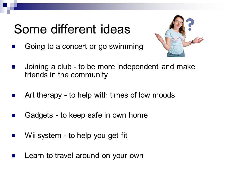 Some different ideas Going to a concert or go swimming Joining a club - to be more independent and make friends in the community Art therapy - to help with times of low moods Gadgets - to keep safe in own home Wii system - to help you get fit Learn to travel around on your own
