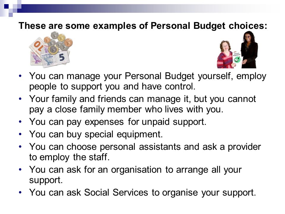 These are some examples of Personal Budget choices: You can manage your Personal Budget yourself, employ people to support you and have control.