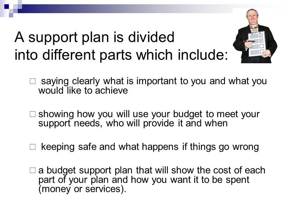 A support plan is divided into different parts which include:  saying clearly what is important to you and what you would like to achieve  showing how you will use your budget to meet your support needs, who will provide it and when  keeping safe and what happens if things go wrong  a budget support plan that will show the cost of each part of your plan and how you want it to be spent (money or services).