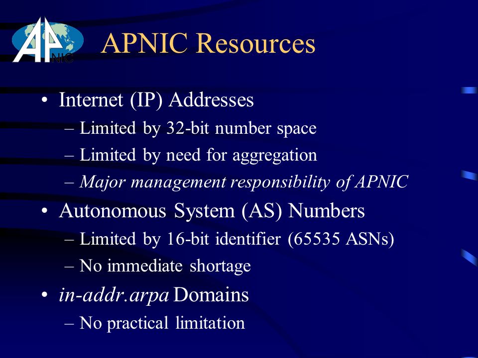 APNIC Resources Internet (IP) Addresses –Limited by 32-bit number space –Limited by need for aggregation –Major management responsibility of APNIC Autonomous System (AS) Numbers –Limited by 16-bit identifier (65535 ASNs) –No immediate shortage in-addr.arpa Domains –No practical limitation