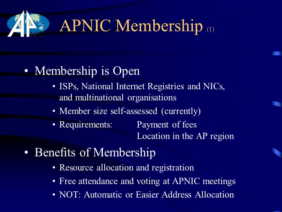 APNIC Membership (1) Membership is Open ISPs, National Internet Registries and NICs, and multinational organisations Member size self-assessed (currently) Requirements: Payment of fees Location in the AP region Benefits of Membership Resource allocation and registration Free attendance and voting at APNIC meetings NOT: Automatic or Easier Address Allocation