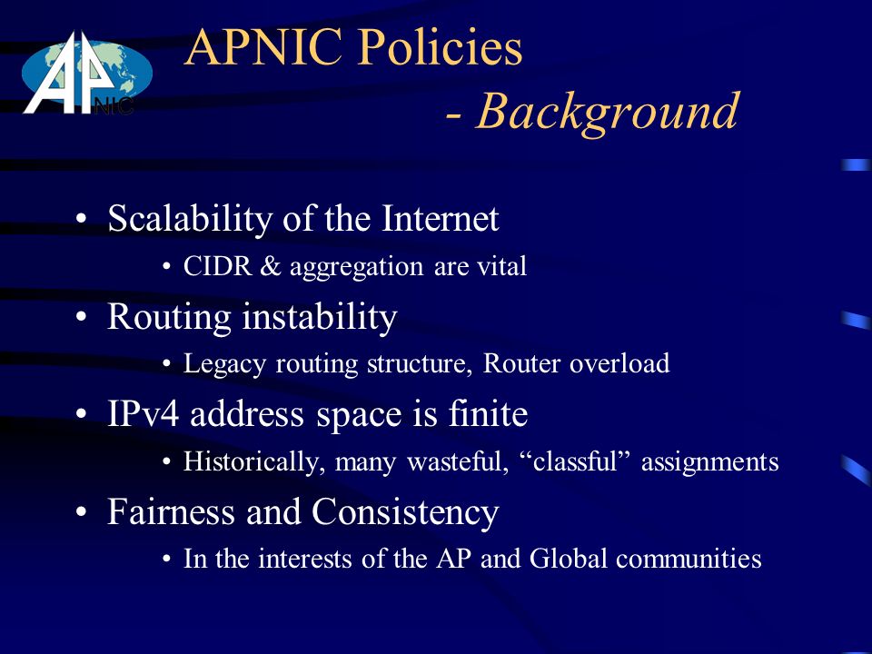 APNIC Policies - Background Scalability of the Internet CIDR & aggregation are vital Routing instability Legacy routing structure, Router overload IPv4 address space is finite Historically, many wasteful, classful assignments Fairness and Consistency In the interests of the AP and Global communities