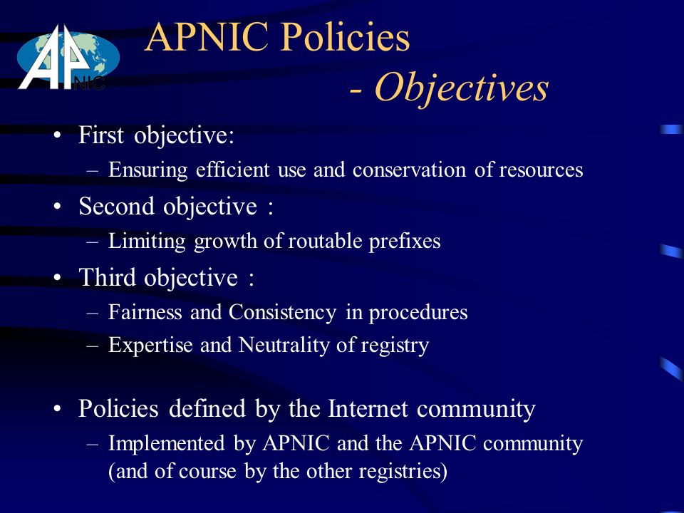 APNIC Policies - Objectives First objective: –Ensuring efficient use and conservation of resources Second objective : –Limiting growth of routable prefixes Third objective : –Fairness and Consistency in procedures –Expertise and Neutrality of registry Policies defined by the Internet community –Implemented by APNIC and the APNIC community (and of course by the other registries)