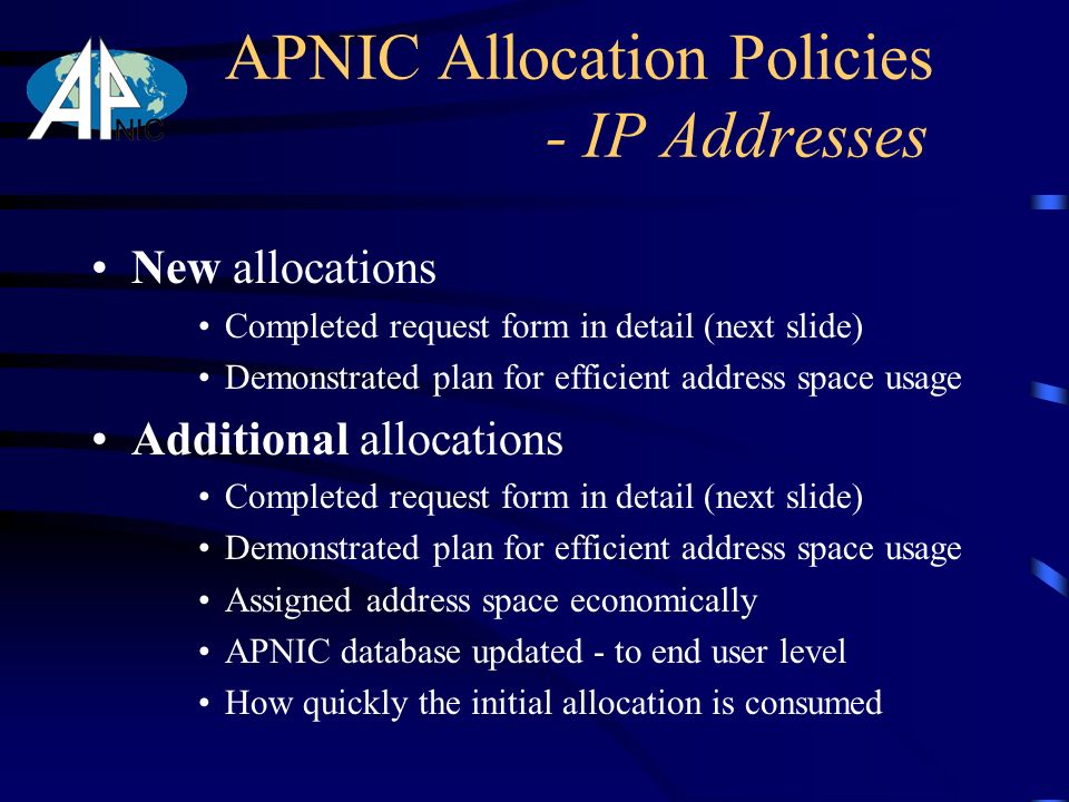 New allocations Completed request form in detail (next slide) Demonstrated plan for efficient address space usage Additional allocations Completed request form in detail (next slide) Demonstrated plan for efficient address space usage Assigned address space economically APNIC database updated - to end user level How quickly the initial allocation is consumed APNIC Allocation Policies - IP Addresses