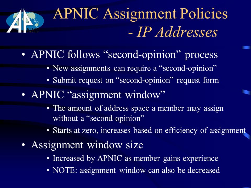 APNIC follows second-opinion process New assignments can require a second-opinion Submit request on second-opinion request form APNIC assignment window The amount of address space a member may assign without a second opinion Starts at zero, increases based on efficiency of assignment Assignment window size Increased by APNIC as member gains experience NOTE: assignment window can also be decreased APNIC Assignment Policies - IP Addresses