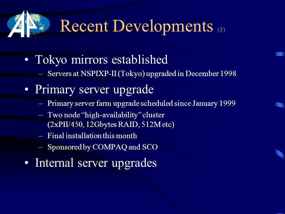 Recent Developments (3) Tokyo mirrors established –Servers at NSPIXP-II (Tokyo) upgraded in December 1998 Primary server upgrade –Primary server farm upgrade scheduled since January 1999 –Two node high-availability cluster (2xPII/450, 12Gbytes RAID, 512M etc) –Final installation this month –Sponsored by COMPAQ and SCO Internal server upgrades