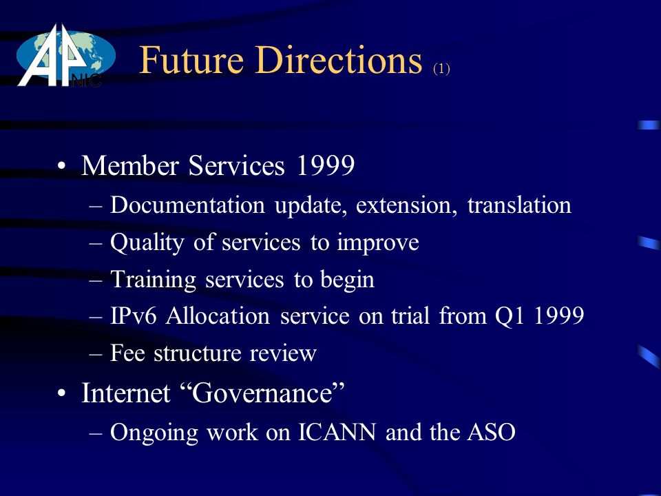Future Directions (1) Member Services 1999 –Documentation update, extension, translation –Quality of services to improve –Training services to begin –IPv6 Allocation service on trial from Q –Fee structure review Internet Governance –Ongoing work on ICANN and the ASO