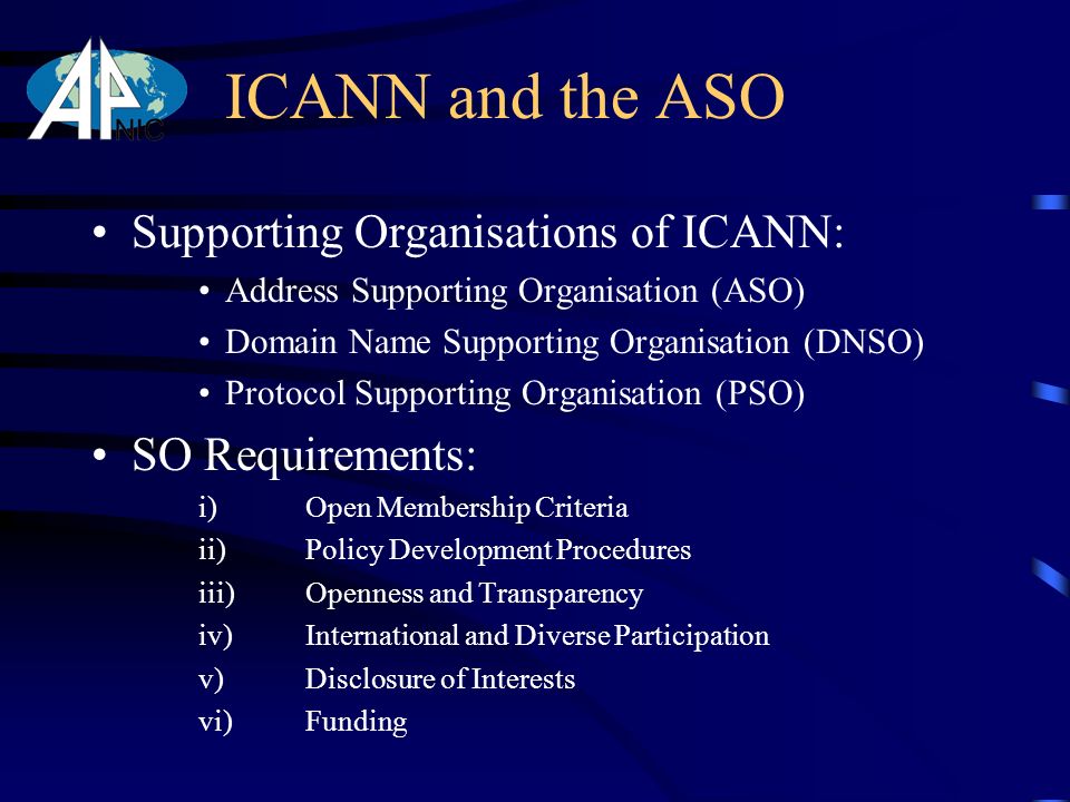 ICANN and the ASO Supporting Organisations of ICANN: Address Supporting Organisation (ASO) Domain Name Supporting Organisation (DNSO) Protocol Supporting Organisation (PSO) SO Requirements: i) Open Membership Criteria ii) Policy Development Procedures iii) Openness and Transparency iv) International and Diverse Participation v) Disclosure of Interests vi) Funding