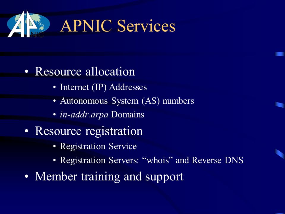 APNIC Services Resource allocation Internet (IP) Addresses Autonomous System (AS) numbers in-addr.arpa Domains Resource registration Registration Service Registration Servers: whois and Reverse DNS Member training and support