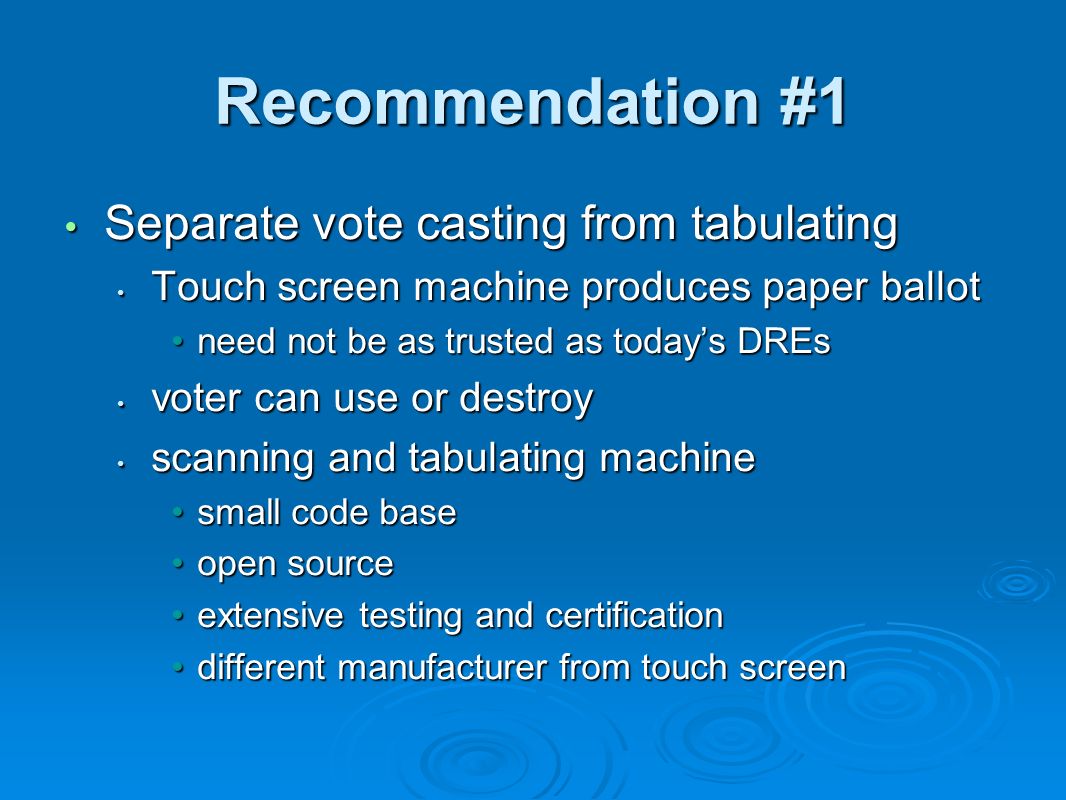 Recommendation #1 Separate vote casting from tabulating Separate vote casting from tabulating Touch screen machine produces paper ballot Touch screen machine produces paper ballot need not be as trusted as today’s DREsneed not be as trusted as today’s DREs voter can use or destroy voter can use or destroy scanning and tabulating machine scanning and tabulating machine small code basesmall code base open sourceopen source extensive testing and certificationextensive testing and certification different manufacturer from touch screendifferent manufacturer from touch screen