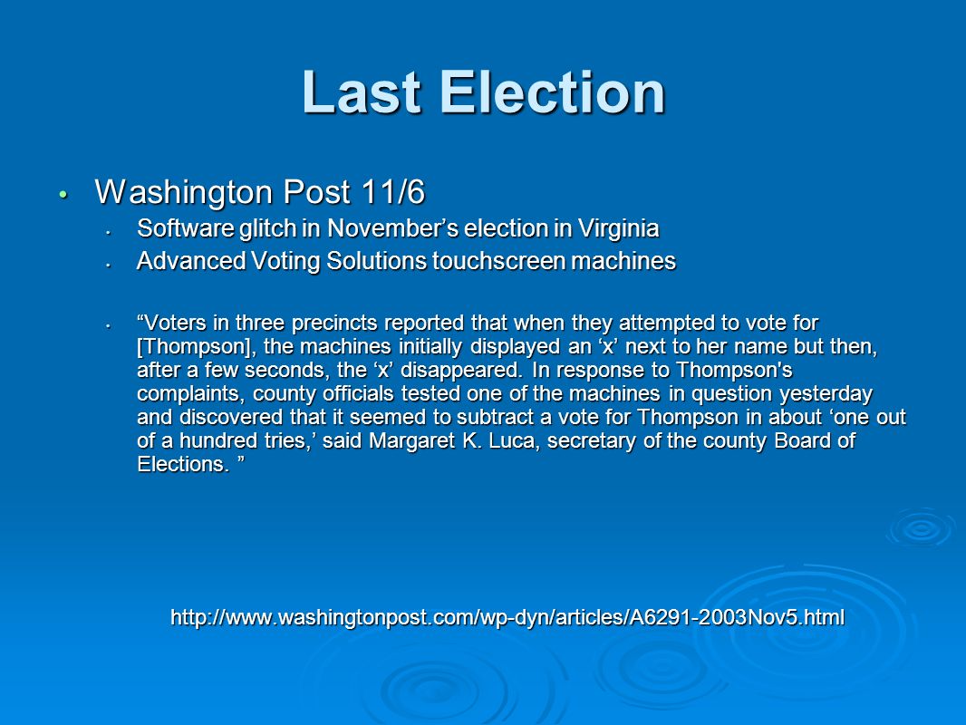 Last Election Washington Post 11/6 Washington Post 11/6 Software glitch in November’s election in Virginia Software glitch in November’s election in Virginia Advanced Voting Solutions touchscreen machines Advanced Voting Solutions touchscreen machines Voters in three precincts reported that when they attempted to vote for [Thompson], the machines initially displayed an ‘x’ next to her name but then, after a few seconds, the ‘x’ disappeared.