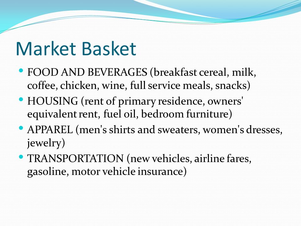 Market Basket FOOD AND BEVERAGES (breakfast cereal, milk, coffee, chicken, wine, full service meals, snacks) HOUSING (rent of primary residence, owners equivalent rent, fuel oil, bedroom furniture) APPAREL (men s shirts and sweaters, women s dresses, jewelry) TRANSPORTATION (new vehicles, airline fares, gasoline, motor vehicle insurance)